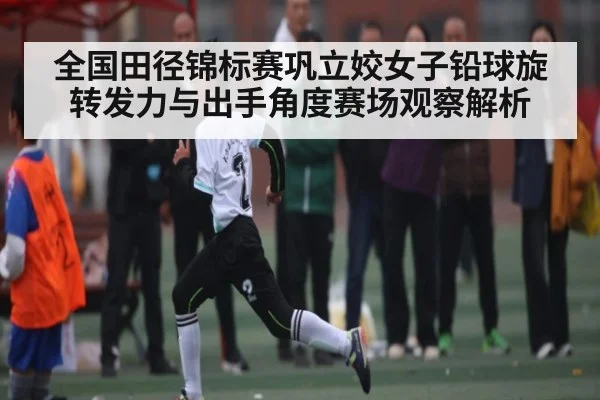 全国田径锦标赛巩立姣女子铅球旋转发力与出手角度赛场观察解析
