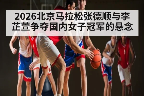 2026北京马拉松张德顺与李芷萱争夺国内女子冠军的悬念
